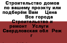 Строительство домов по вашему проэкту или подберём Вам  › Цена ­ 12 000 - Все города Строительство и ремонт » Услуги   . Свердловская обл.,Реж г.